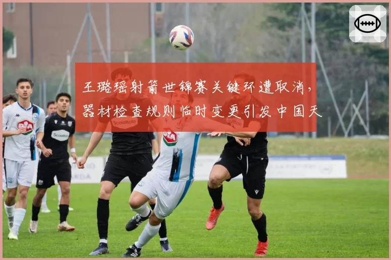 王璐瑶射箭世锦赛关键环遭取消,器材检查规则临时变更引发中国天团集体抗议