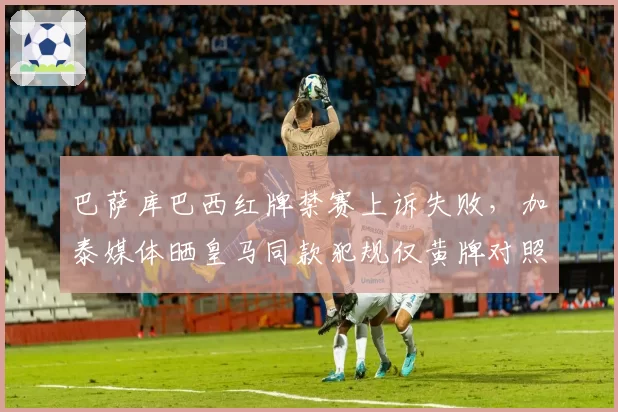 巴萨库巴西红牌禁赛上诉失败,加泰媒体晒皇马同款犯规仅黄牌对照图声讨双标