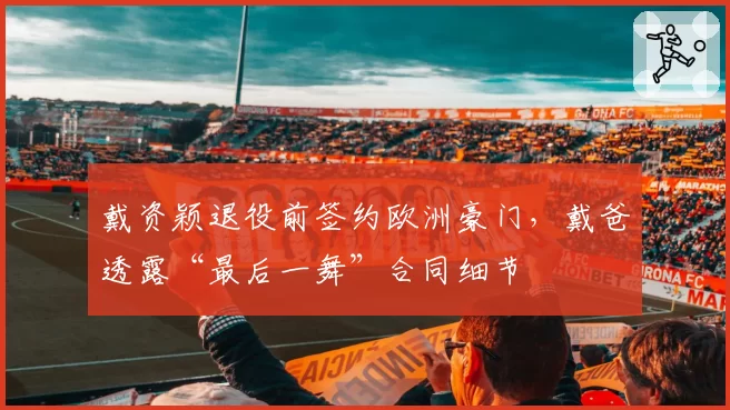 戴资颖退役前签约欧洲豪门，戴爸透露“最后一舞”合同细节