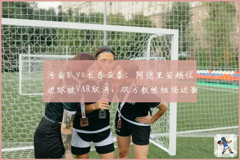 河南队vs长春亚泰:阿德里安越位进球被VAR取消,双方教练组场边激烈争吵