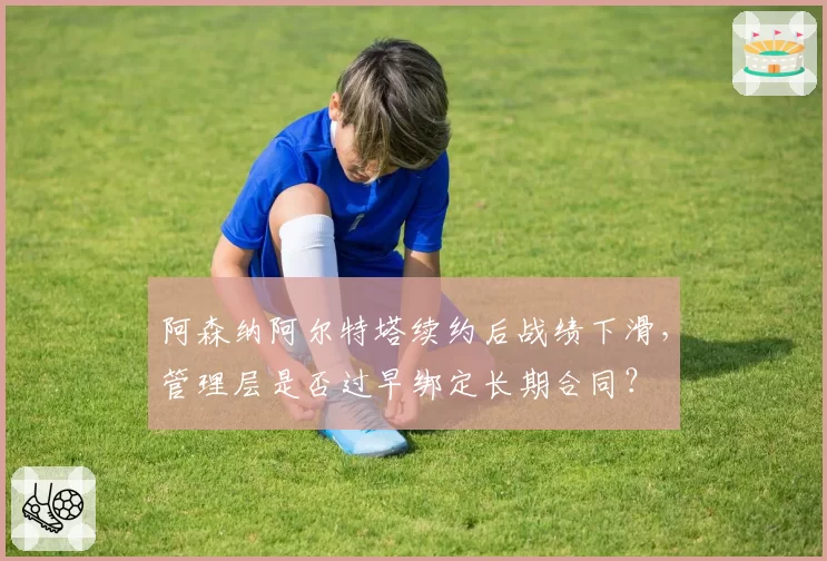阿森纳阿尔特塔续约后战绩下滑,管理层是否过早绑定长期合同?