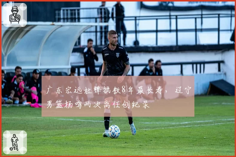广东宏远杜锋执教8年最长寿,辽宁男篮杨鸣两次离任创纪录