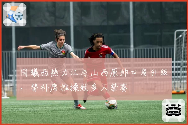 同曦西热力江与山西原帅口角升级,替补席推搡致多人禁赛