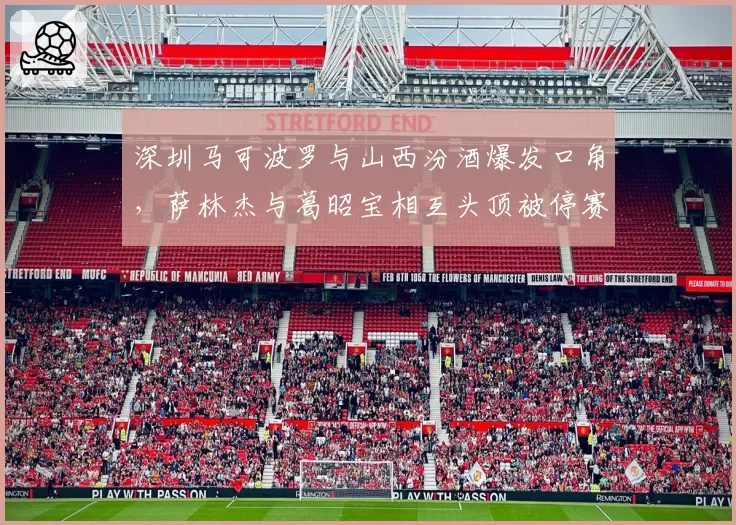 深圳马可波罗与山西汾酒爆发口角,萨林杰与葛昭宝相互头顶被停赛一场