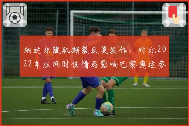 纳达尔腹肌撕裂反复发作，对比2022年法网时伤情恐影响巴黎奥运参赛计划