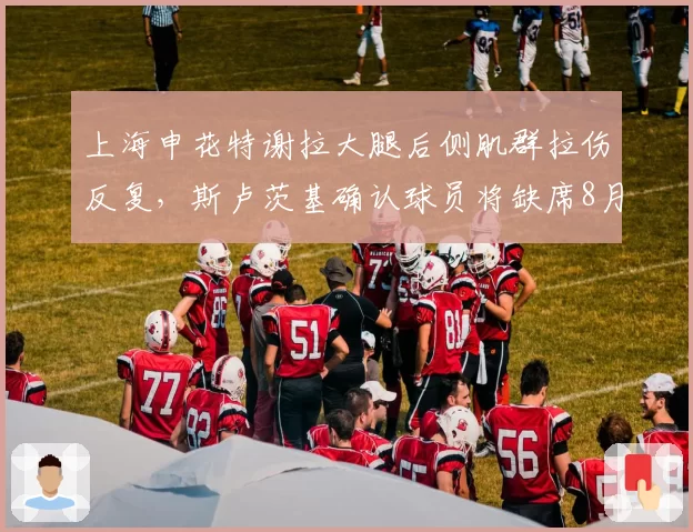 上海申花特谢拉大腿后侧肌群拉伤反复,斯卢茨基确认球员将缺席8月全部比赛__br_