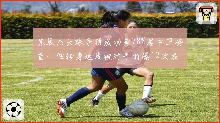 朱辰杰头球争顶成功率78%居中卫榜首，但转身速度被对手打爆12次成防守短板