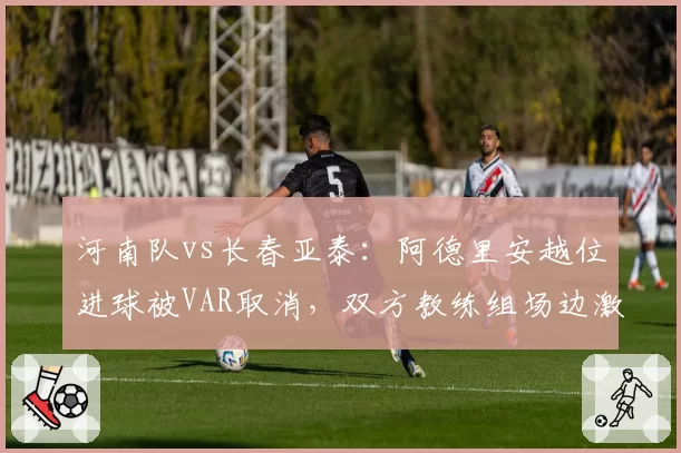 河南队vs长春亚泰:阿德里安越位进球被VAR取消,双方教练组场边激烈争吵