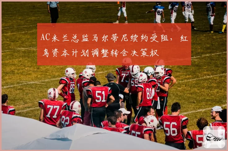 AC米兰总监马尔蒂尼续约受阻,红鸟资本计划调整转会决策权