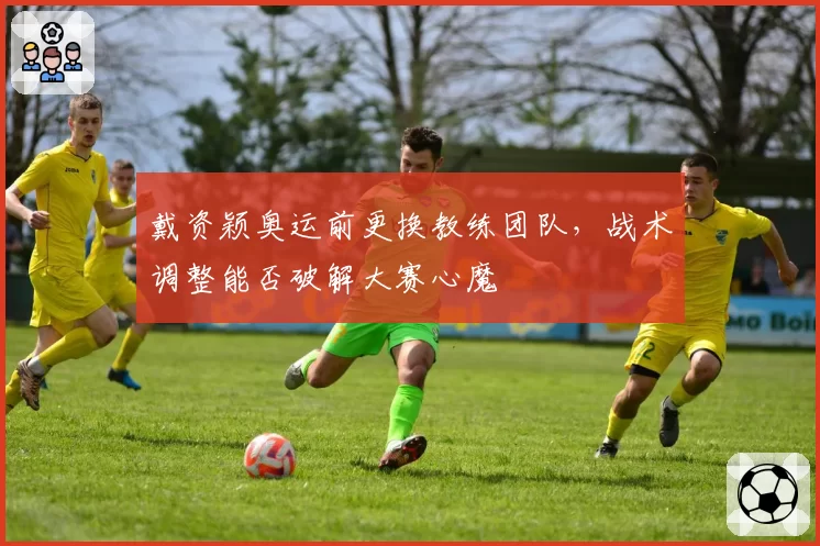 戴资颖奥运前更换教练团队,战术调整能否破解大赛心魔