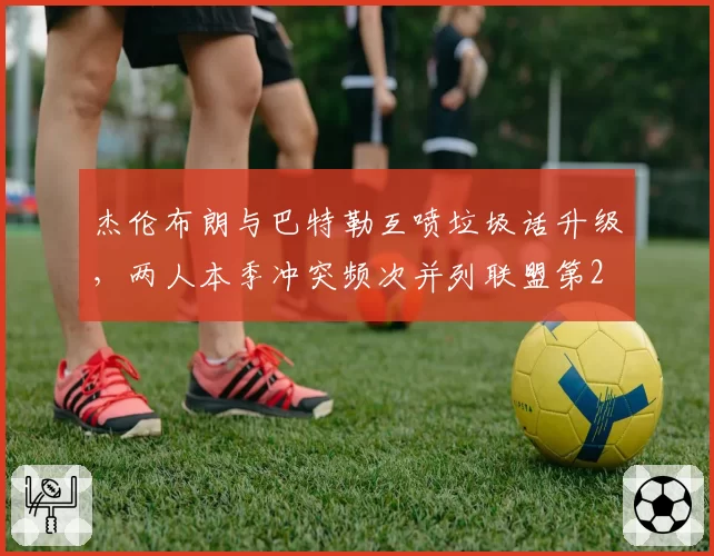 杰伦布朗与巴特勒互喷垃圾话升级,两人本季冲突频次并列联盟第2