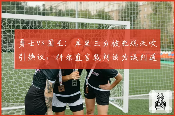勇士vs国王:库里三分被犯规未吹引热议,科尔直言裁判该为误判道歉