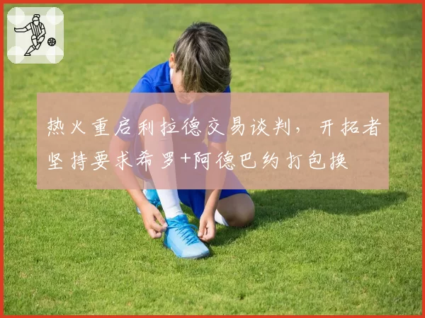 热火重启利拉德交易谈判，开拓者坚持要求希罗+阿德巴约打包换