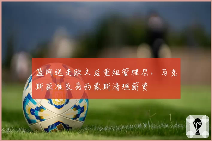 篮网送走欧文后重组管理层,马克斯获准交易西蒙斯清理薪资