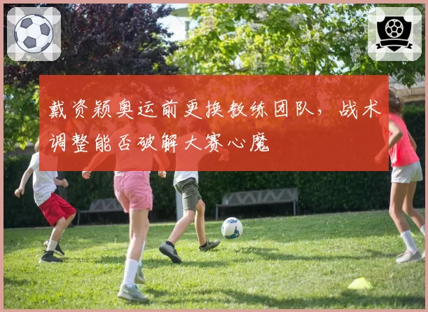戴资颖奥运前更换教练团队,战术调整能否破解大赛心魔