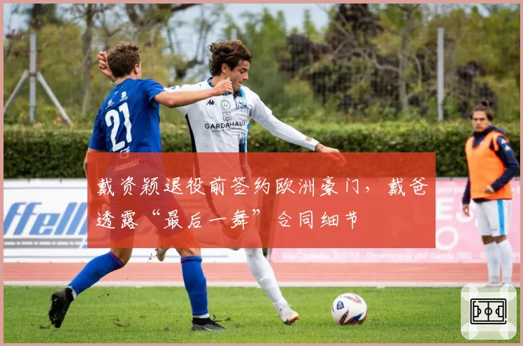 戴资颖退役前签约欧洲豪门，戴爸透露“最后一舞”合同细节