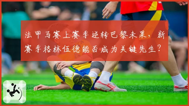 法甲马赛上赛季逆转巴黎未果,新赛季格林伍德能否成为关键先生?