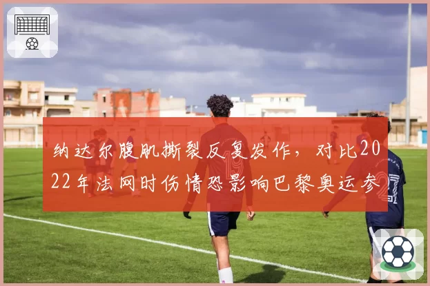 纳达尔腹肌撕裂反复发作，对比2022年法网时伤情恐影响巴黎奥运参赛计划