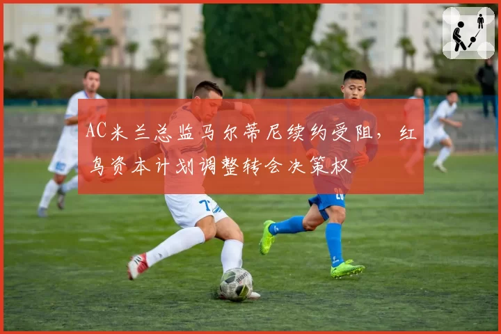 AC米兰总监马尔蒂尼续约受阻,红鸟资本计划调整转会决策权