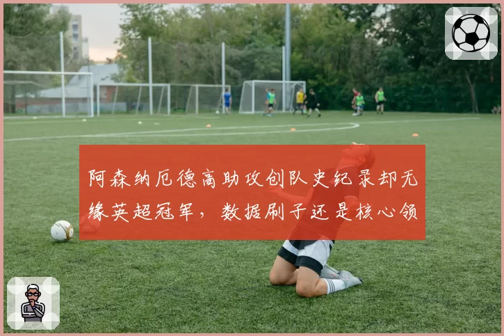 阿森纳厄德高助攻创队史纪录却无缘英超冠军,数据刷子还是核心领袖?